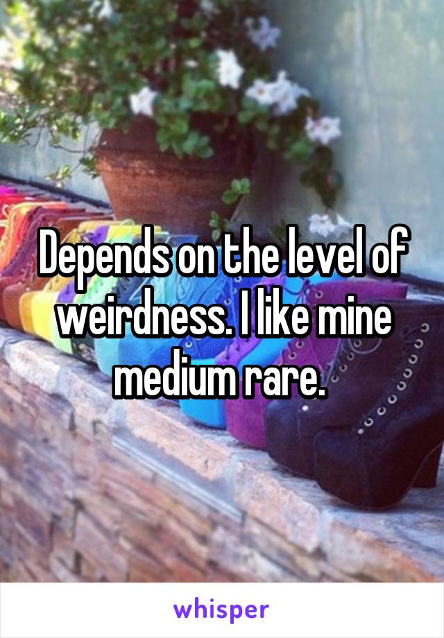 Depends on the level of weirdness. I like mine medium rare. 