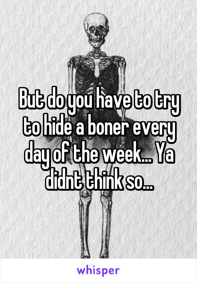 But do you have to try to hide a boner every day of the week... Ya didnt think so...