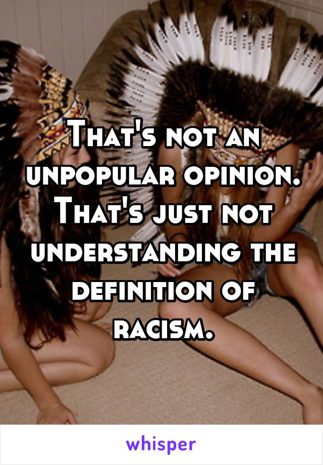 That's not an unpopular opinion. That's just not understanding the definition of racism.
