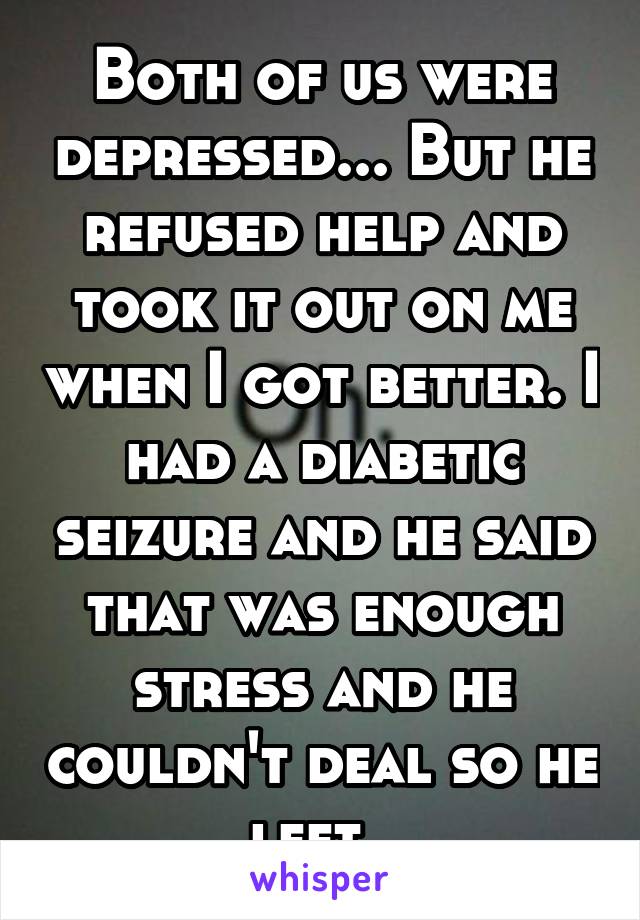 Both of us were depressed... But he refused help and took it out on me when I got better. I had a diabetic seizure and he said that was enough stress and he couldn't deal so he left. 