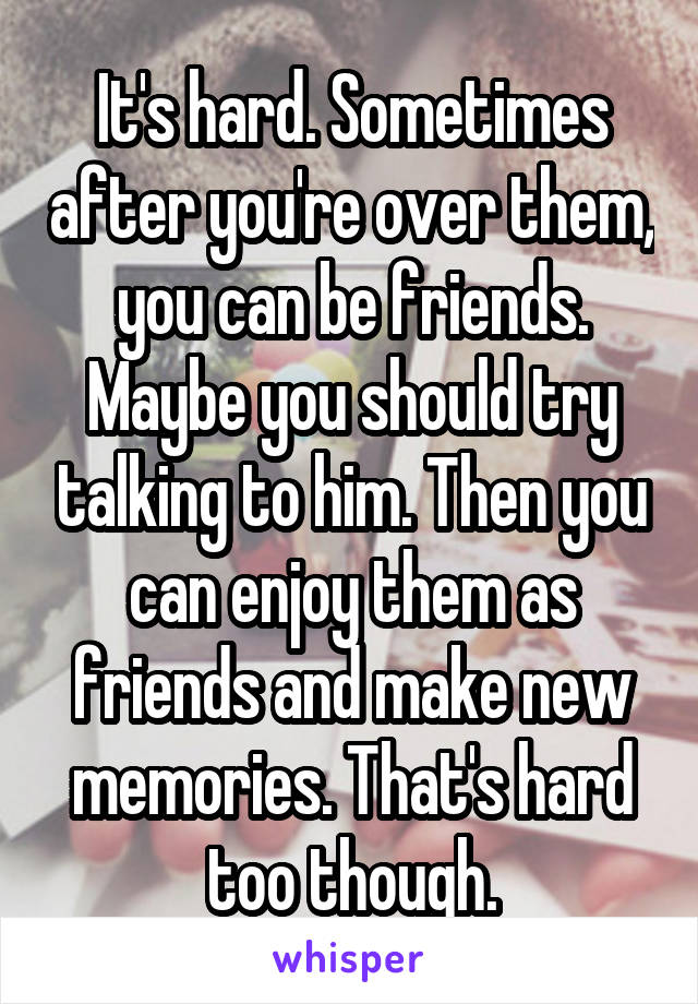 It's hard. Sometimes after you're over them, you can be friends. Maybe you should try talking to him. Then you can enjoy them as friends and make new memories. That's hard too though.