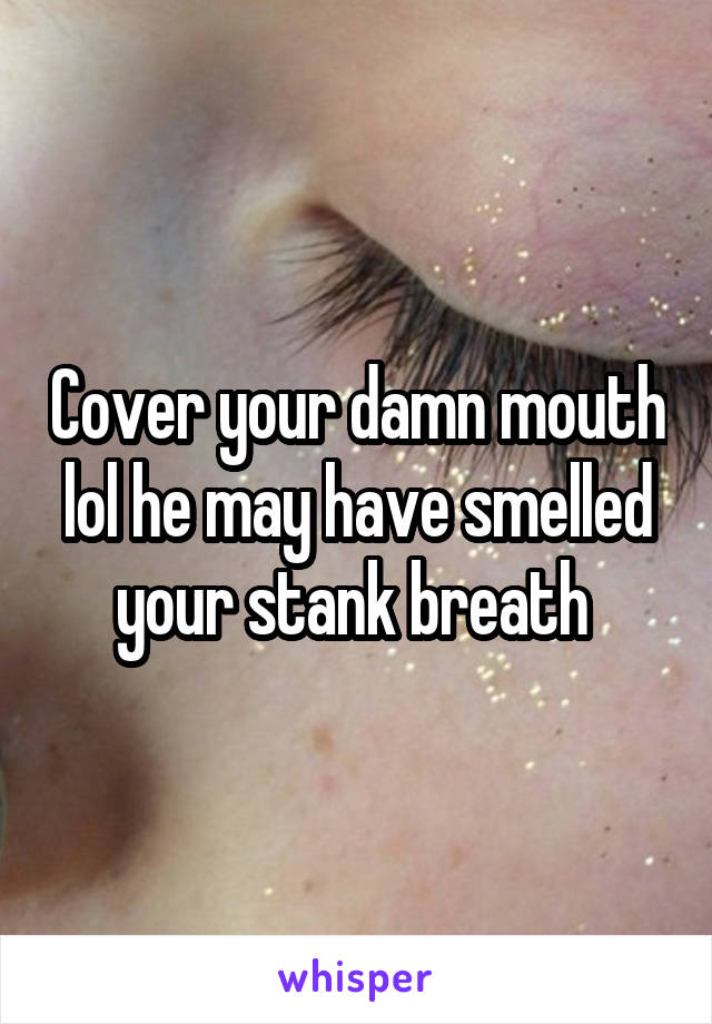 Cover your damn mouth lol he may have smelled your stank breath 