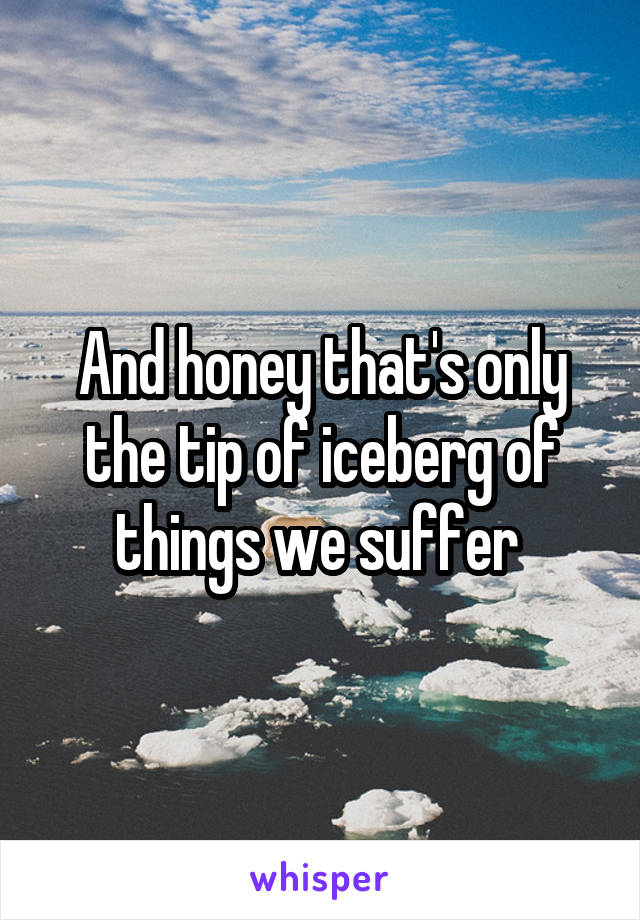 And honey that's only the tip of iceberg of things we suffer 
