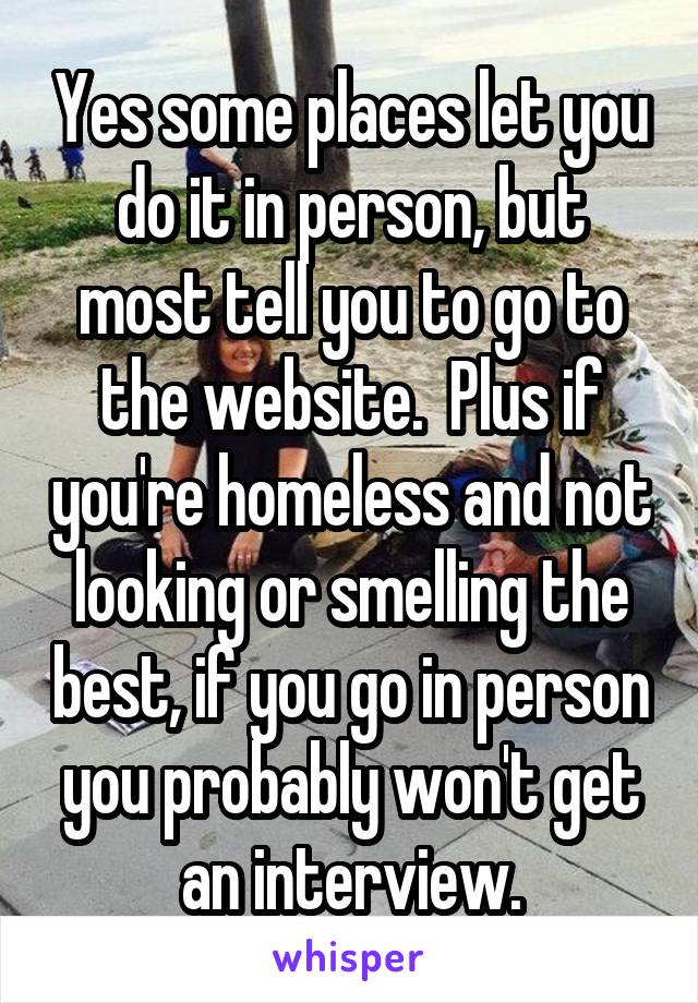 Yes some places let you do it in person, but most tell you to go to the website.  Plus if you're homeless and not looking or smelling the best, if you go in person you probably won't get an interview.