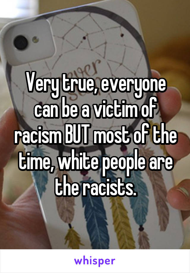Very true, everyone can be a victim of racism BUT most of the time, white people are the racists.
