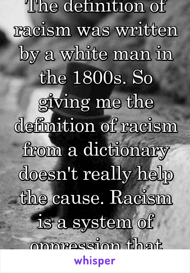 The definition of racism was written by a white man in the 1800s. So giving me the definition of racism from a dictionary doesn't really help the cause. Racism is a system of oppression that only +