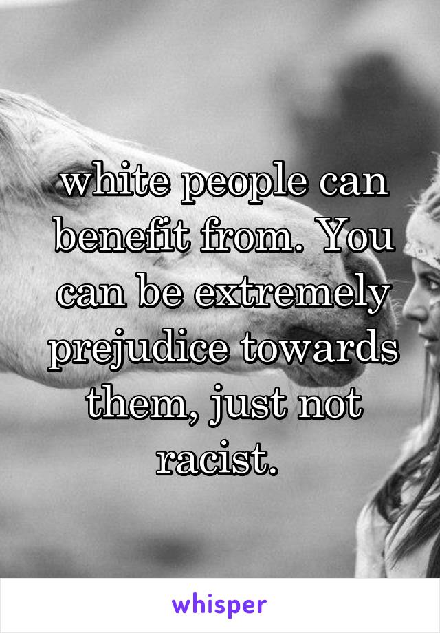 white people can benefit from. You can be extremely prejudice towards them, just not racist. 