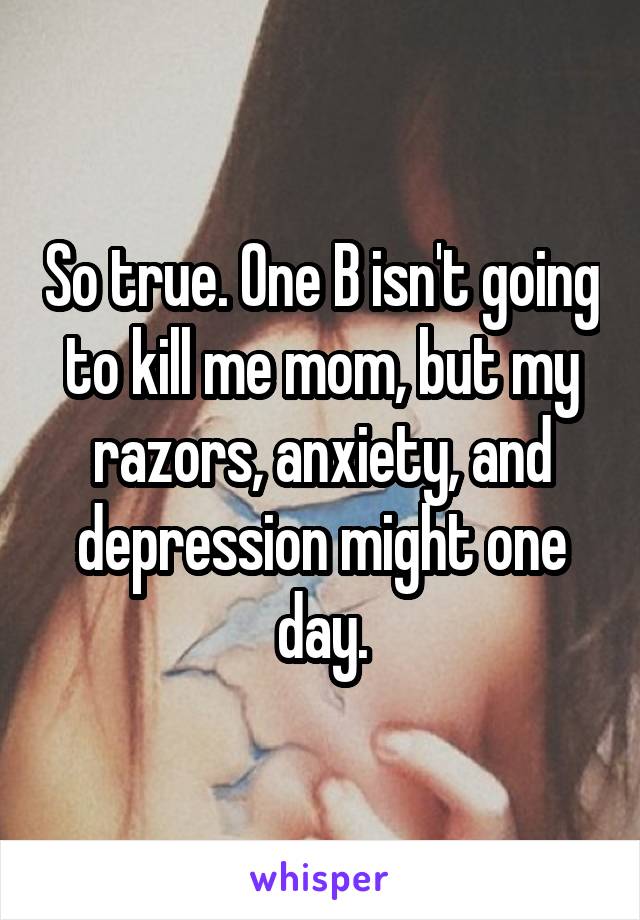 So true. One B isn't going to kill me mom, but my razors, anxiety, and depression might one day.