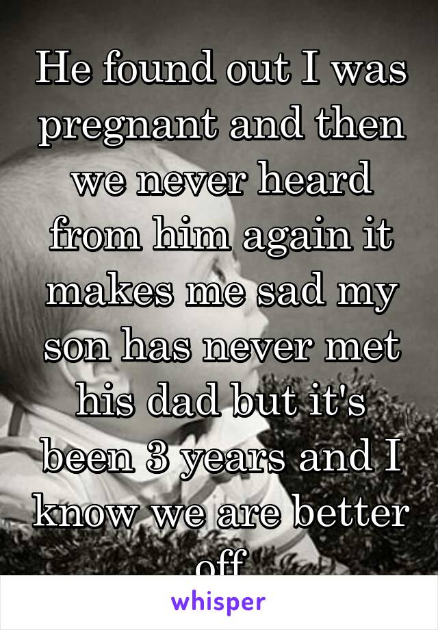 He found out I was pregnant and then we never heard from him again it makes me sad my son has never met his dad but it's been 3 years and I know we are better off