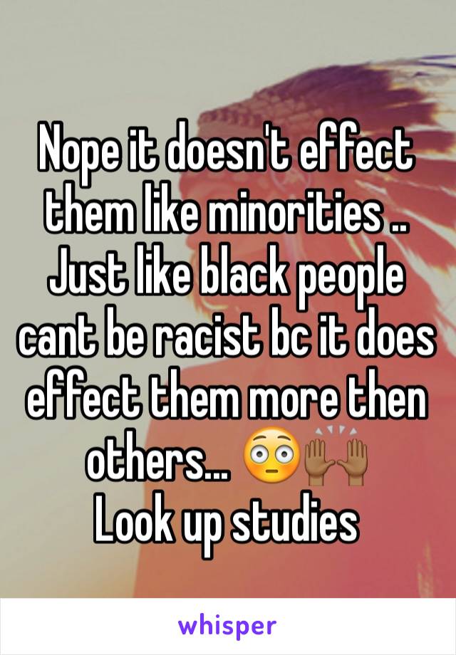 Nope it doesn't effect them like minorities ..
Just like black people cant be racist bc it does  effect them more then others... 😳🙌🏾 
Look up studies 