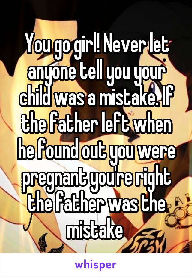 You go girl! Never let anyone tell you your child was a mistake. If the father left when he found out you were pregnant you're right the father was the mistake 