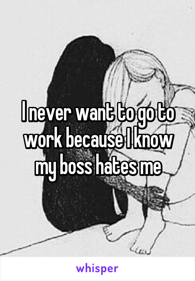 I never want to go to work because I know my boss hates me