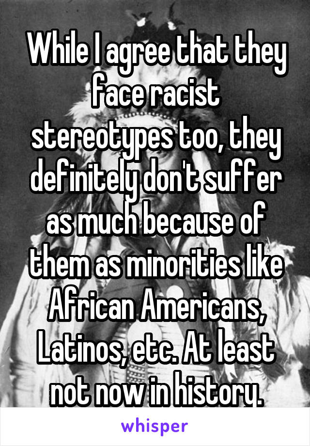 While I agree that they face racist stereotypes too, they definitely don't suffer as much because of them as minorities like African Americans, Latinos, etc. At least not now in history.