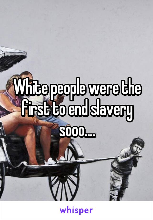 White people were the first to end slavery sooo....