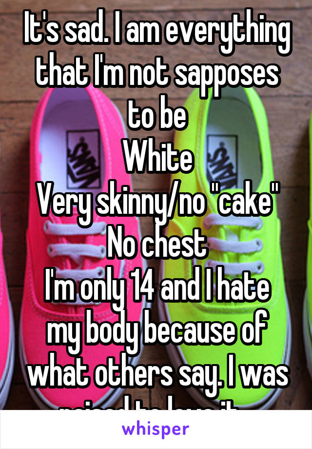 It's sad. I am everything that I'm not sapposes to be
White
Very skinny/no "cake"
No chest
I'm only 14 and I hate my body because of what others say. I was raised to love it...
