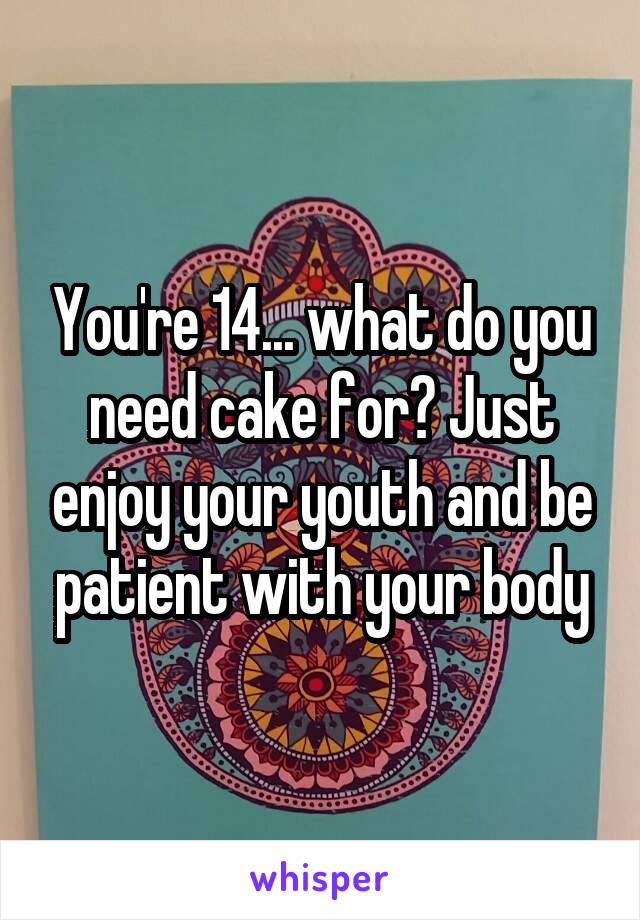 You're 14... what do you need cake for? Just enjoy your youth and be patient with your body