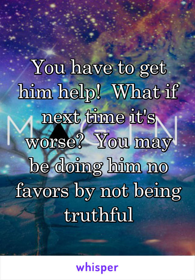 You have to get him help!  What if next time it's worse?  You may be doing him no favors by not being truthful