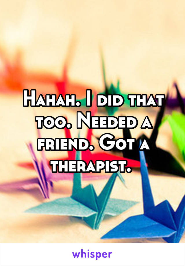 Hahah. I did that too. Needed a friend. Got a therapist. 