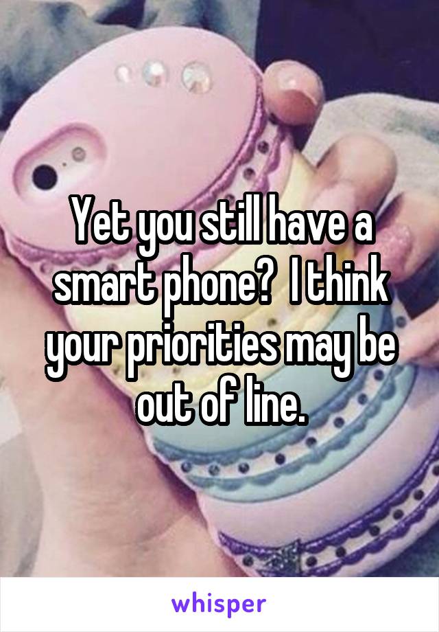 Yet you still have a smart phone?  I think your priorities may be out of line.