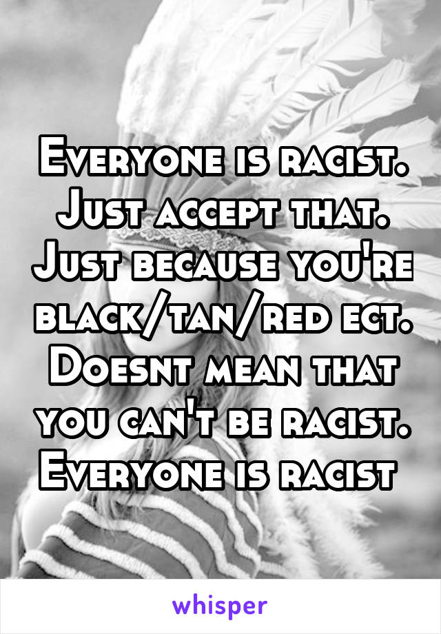 Everyone is racist. Just accept that. Just because you're black/tan/red ect. Doesnt mean that you can't be racist. Everyone is racist 