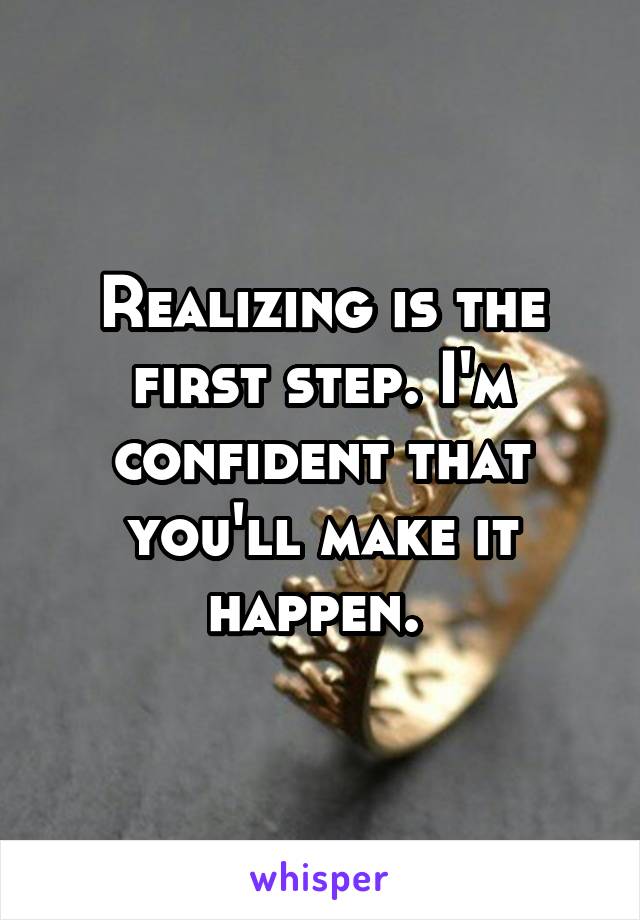 Realizing is the first step. I'm confident that you'll make it happen. 