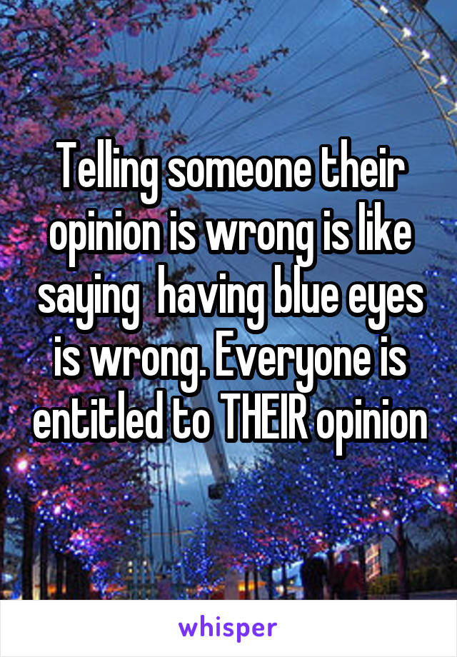 Telling someone their opinion is wrong is like saying  having blue eyes is wrong. Everyone is entitled to THEIR opinion 