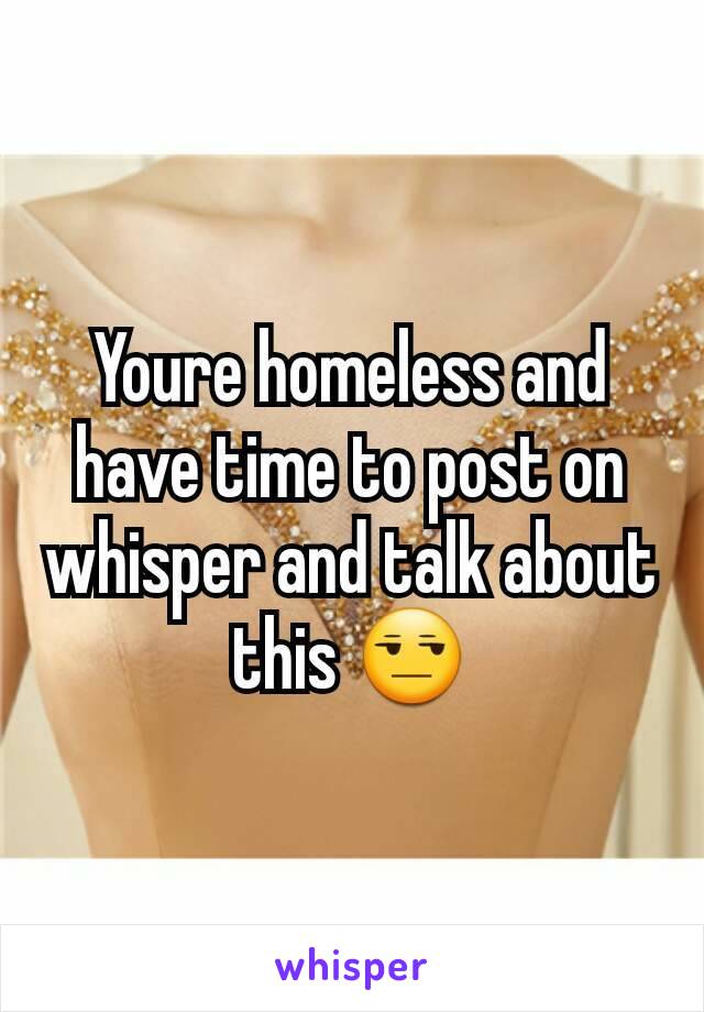 Youre homeless and have time to post on whisper and talk about this 😒