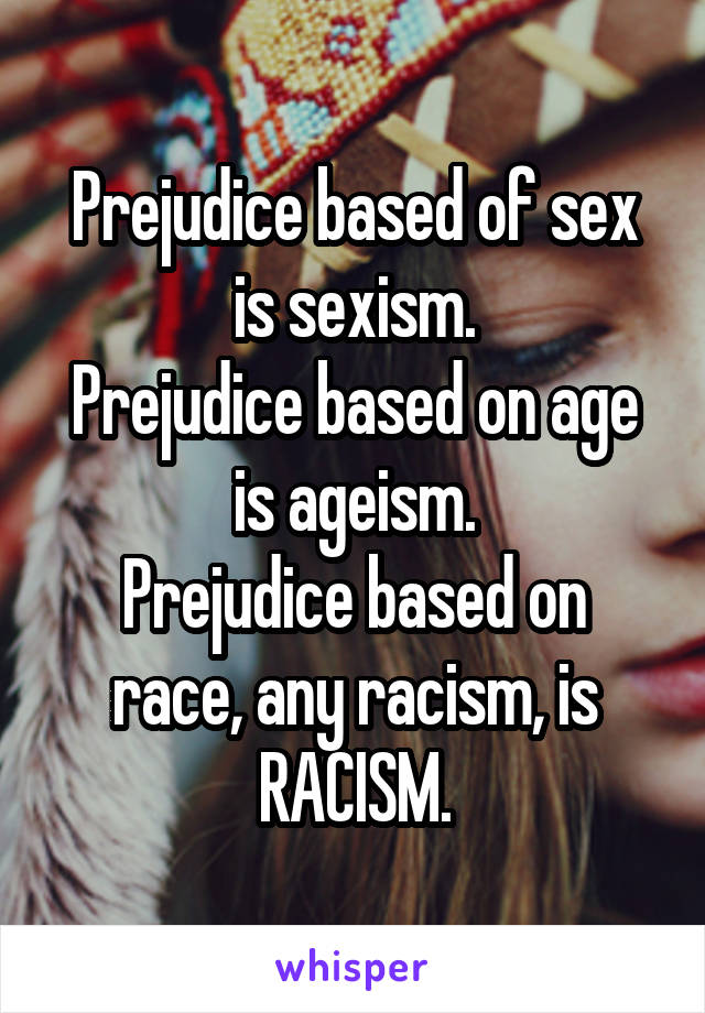 Prejudice based of sex is sexism.
Prejudice based on age is ageism.
Prejudice based on race, any racism, is RACISM.