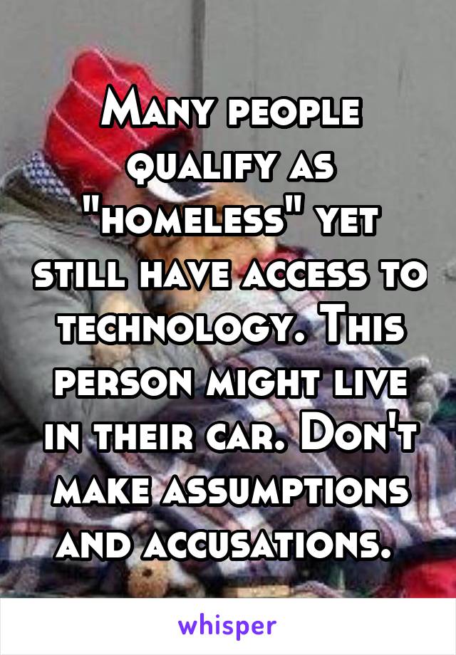 Many people qualify as "homeless" yet still have access to technology. This person might live in their car. Don't make assumptions and accusations. 