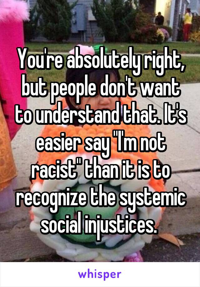 You're absolutely right, but people don't want to understand that. It's easier say "I'm not racist" than it is to recognize the systemic social injustices. 