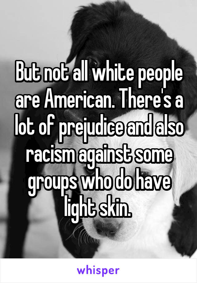 But not all white people are American. There's a lot of prejudice and also racism against some groups who do have light skin. 