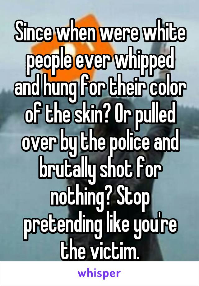 Since when were white people ever whipped and hung for their color of the skin? Or pulled over by the police and brutally shot for nothing? Stop pretending like you're the victim.