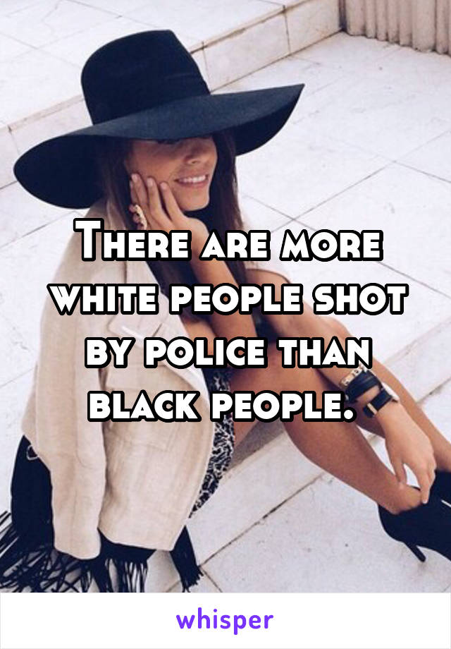 There are more white people shot by police than black people. 