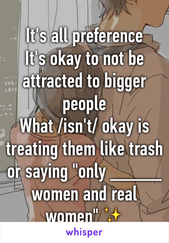 It's all preference 
It's okay to not be attracted to bigger people
What /isn't/ okay is treating them like trash or saying "only _____ women and real women" ✨
