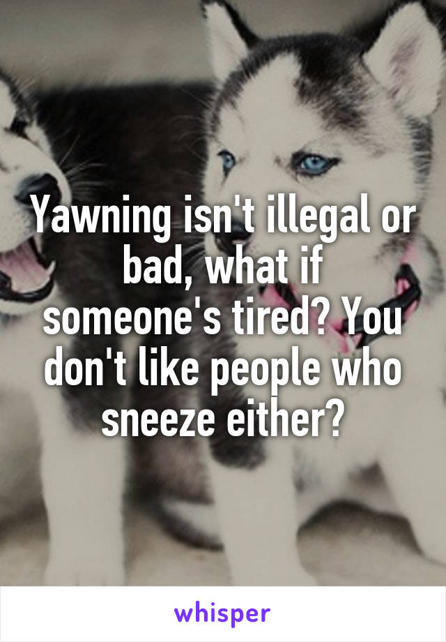 Yawning isn't illegal or bad, what if someone's tired? You don't like people who sneeze either?