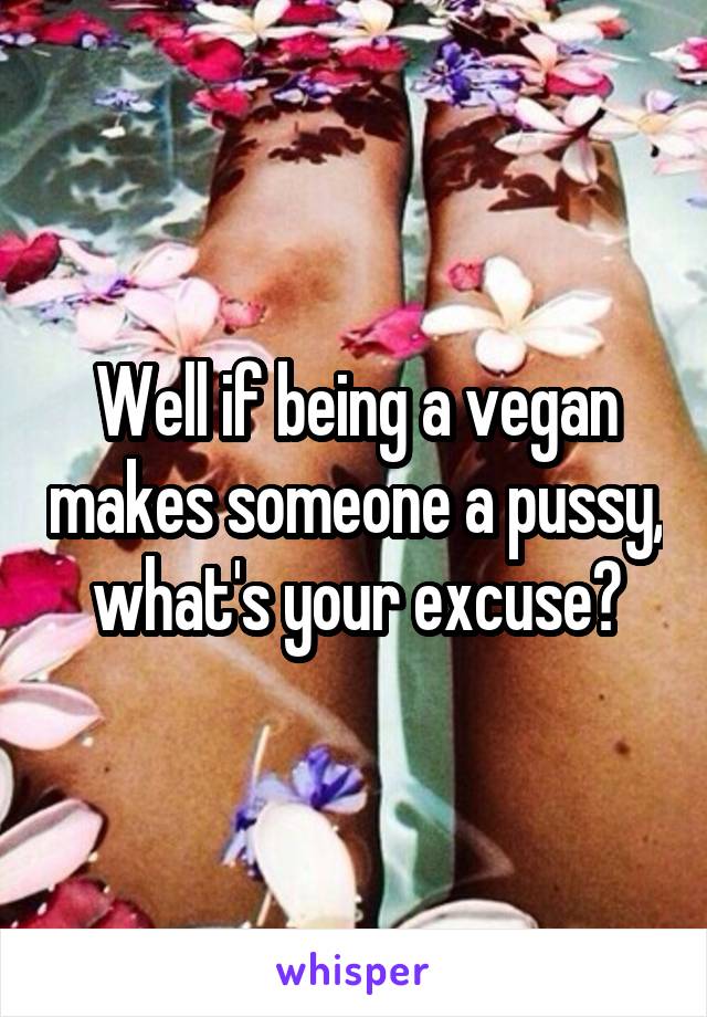 Well if being a vegan makes someone a pussy, what's your excuse?