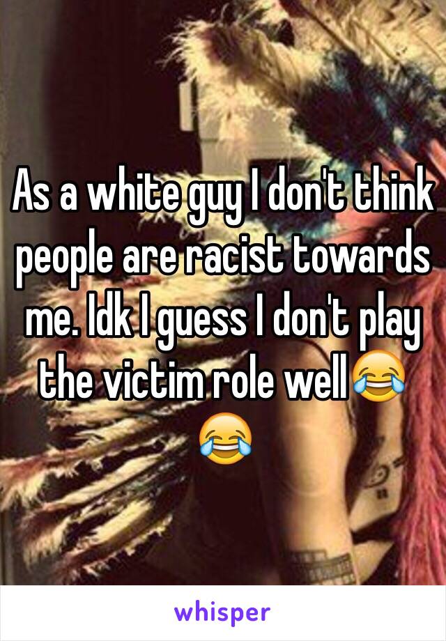 As a white guy I don't think people are racist towards me. Idk I guess I don't play the victim role well😂😂