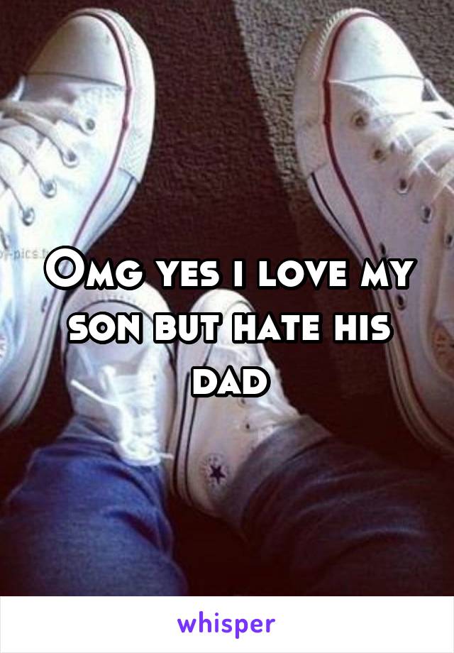 Omg yes i love my son but hate his dad