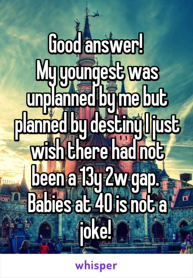 Good answer! 
My youngest was unplanned by me but planned by destiny I just wish there had not been a 13y 2w gap. 
Babies at 40 is not a joke! 
