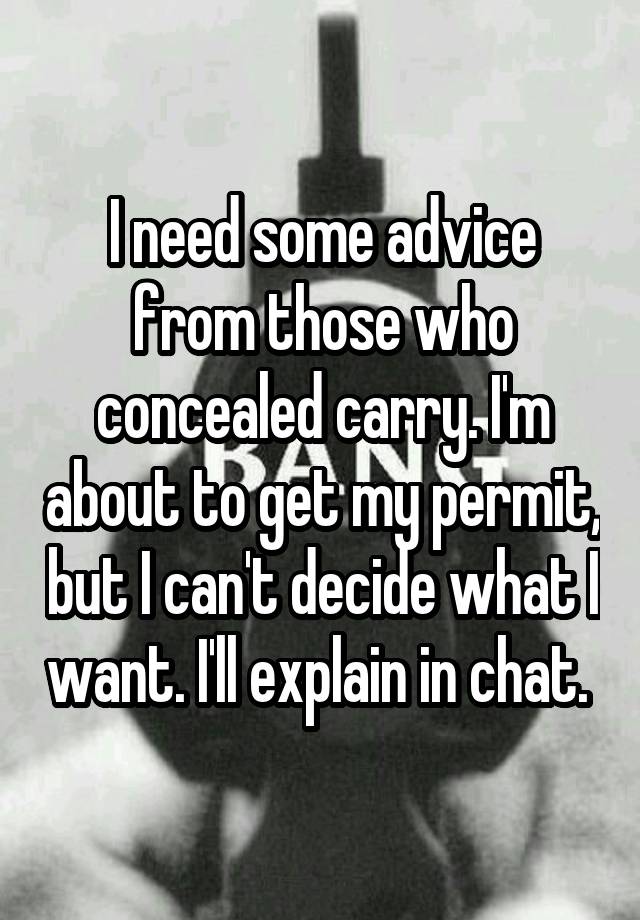 I need some advice from those who concealed carry. I'm about to get my permit, but I can't decide what I want. I'll explain in chat. 