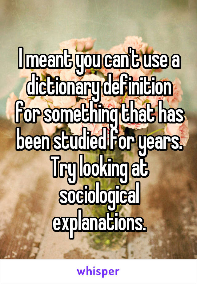 I meant you can't use a dictionary definition for something that has been studied for years. Try looking at sociological explanations.