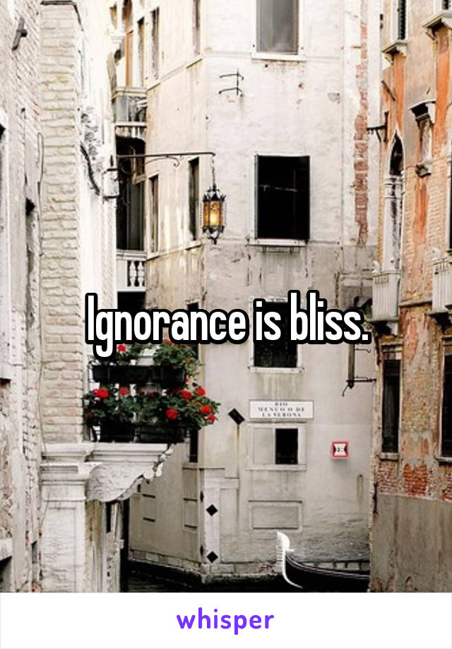 Ignorance is bliss.