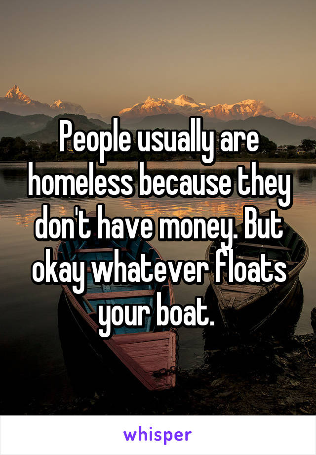 People usually are homeless because they don't have money. But okay whatever floats your boat. 