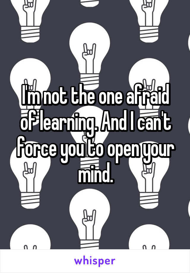 I'm not the one afraid of learning. And I can't force you to open your mind.