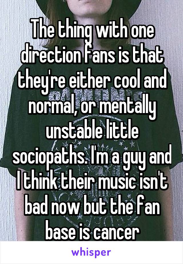 The thing with one direction fans is that they're either cool and normal, or mentally unstable little sociopaths. I'm a guy and I think their music isn't bad now but the fan base is cancer