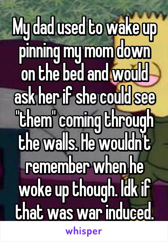 My dad used to wake up pinning my mom down on the bed and would ask her if she could see "them" coming through the walls. He wouldn't remember when he woke up though. Idk if that was war induced.