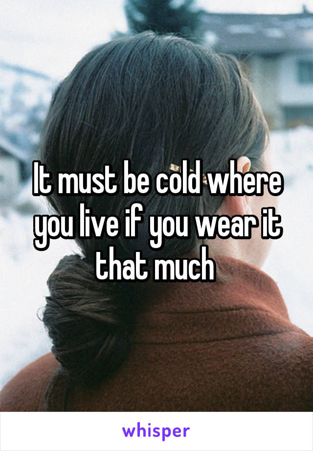 It must be cold where you live if you wear it that much 