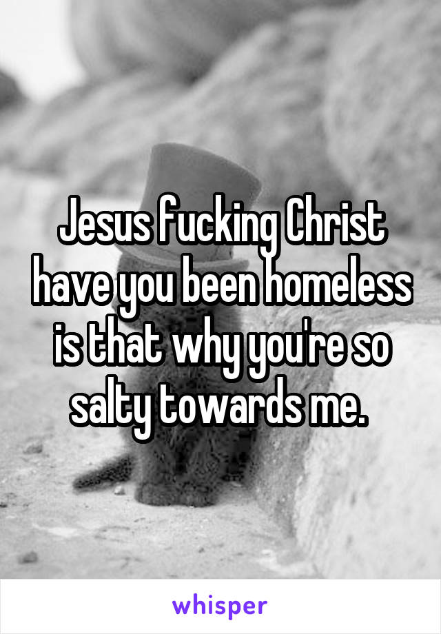 Jesus fucking Christ have you been homeless is that why you're so salty towards me. 