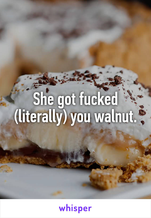 She got fucked (literally) you walnut.