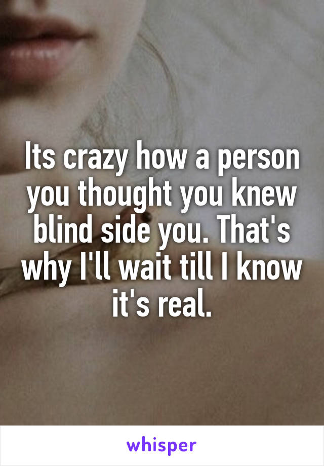 Its crazy how a person you thought you knew blind side you. That's why I'll wait till I know it's real.